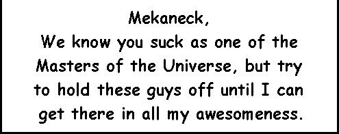 Mekaneck, We know you suck as one of the Masters of the Universe, but try to hold these guys off until I can get there in all my awesomeness.